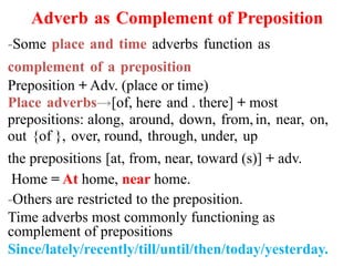 Adverb as Complement of Preposition
-Some place and time adverbs function as
complement of a preposition
Preposition + Adv. (place or time)
Place adverbs→[of, here and . there] + most
prepositions: along, around, down, from,in, near, on,
out {of }, over, round, through, under, up
the prepositions [at, from, near, toward (s)] + adv.
Home = At home, near home.
-Others are restricted to the preposition.
Time adverbs most commonly functioning as
complement of prepositions
Since/lately/recently/till/until/then/today/yesterday.
 