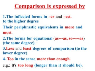 Comparison is expressed by
1.The inflected forms in -er and –est.
to the higher degree
Their periphrastic equivalents in more and
most.
2.The forms for equational (as---as, so-----as)
(the same degree).
3.Less and least degrees of comparison (to the
lower degree)
4. Too in the sense more than enough.
e.g.: It's too long (longer than it should be).
 