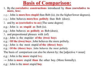 Basis of Comparison:
1. By the correlative constructions introduced by than (correlative to
more, less).
e.g.: John is more/less stupid than Bob (is). (to the higher/lower degrees).
e.g.: John behaves more/less politely than Bob (does).
2. and by as (correlative to as) (The same degree)
e.g.: John is as stupid as Bob (is).
e.g.: John behaves as politely as Bob (does).
3. and prepositional phrases with (of).
e.g.: John is the stupider of the (two) boys.
e.g.: Of the (two) boys, John behaves the more politely.
e.g.: John is the most stupid of the (three) boys.
e.g.: Of the (three) boys, John behaves the most politely.
The basis of comparison can also be shown by: the [adjective + noun]
e.g.: John is the more stupid boy.
→ John is more stupid than the other boy. (More formally).
e.g.: John is the most stupid boy.
 