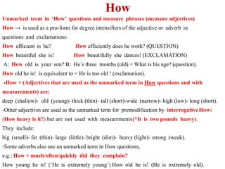 How
Unmarked term in ‘How’ questions and measure phrases (measure adjectives)
How → is used as a pro-form for degree intensifiers of the adjective or adverb in
questions and exclamations:
How efficient is he? How efficiently does he work? (QUESTION)
How beautiful she is! How beautifully she dances! (EXCLAMATION)
A: How old is your son? B: He’s three months (old) = What is his age? (question).
How old he is! is equivalent to = He is too old ! (exclamation).
-How + (Adjectives that are used as the unmarked term in How questions and with
measurements) are:
deep (shallow)- old (young)- thick (thin)- tall (short)-wide (narrow)- high (low)- long (short).
-Other adjectives are used as the unmarked term for premodification by interrogativeHow:
(How heavy is it?) but are not used with measurements(*It is two pounds heavy).
They include:
big (small)- fat (thin)- large (little)- bright (dim)- heavy (light)- strong (weak).
-Some adverbs also use an unmarked term in How questions,
e.g.: How + much/often/quickly did they complain?
How young he is! (‘He is extremely young’) How old he is! (He is extremely old).
 