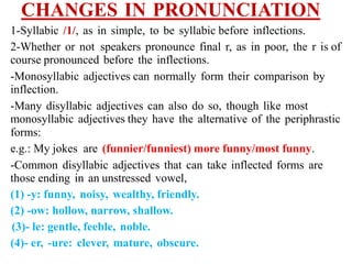CHANGES IN PRONUNCIATION
1-Syllabic /1/, as in simple, to be syllabic before inflections.
2-Whether or not speakers pronounce final r, as in poor, the r is of
course pronounced before the inflections.
-Monosyllabic adjectives can normally form their comparison by
inflection.
-Many disyllabic adjectives can also do so, though like most
monosyllabic adjectives they have the alternative of the periphrastic
forms:
e.g.: My jokes are (funnier/funniest) more funny/most funny.
-Common disyllabic adjectives that can take inflected forms are
those ending in an unstressed vowel,
(1) -y: funny, noisy, wealthy, friendly.
(2) -ow: hollow, narrow, shallow.
(3)- le: gentle, feeble, noble.
(4)- er, -ure: clever, mature, obscure.
 