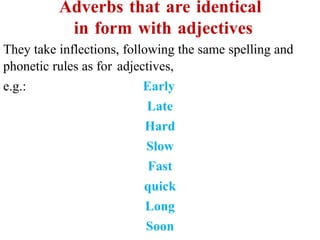 Adverbs that are identical
in form with adjectives
They take inflections, following the same spelling and
phonetic rules as for adjectives,
e.g.: Early
Late
Hard
Slow
Fast
quick
Long
Soon
 