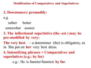Modification of Comparatives and Superlatives:
2. Downtoners: premodify:
e.g.
rather better
somewhat sooner
3. The inflectional superlative (the -est ) may be
pre-modified by very:
The very best. → a determiner (the) is obligatory, as
in She put on her very best dress.
4. Intensifying phrases + Comparatives and
superlatives (e.g.: by far)
e.g.: He is funnier/funniest by far.
 