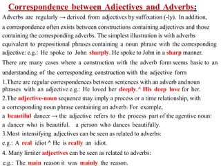 Correspondence between Adjectives and Adverbs:
Adverbs are regularly → derived from adjectives by suffixation (-ly). In addition,
a correspondence often exists between constructions containing adjectives and those
containing the corresponding adverbs. The simplest illustration is with adverbs
equivalent to prepositional phrases containing a noun phrase with the corresponding
adjective: e.g.: He spoke to John sharply. He spoke to John in a sharp manner.
There are many cases where a construction with the adverb form seems basic to an
understanding of the corresponding construction with the adjective form
1.There are regular correspondences between sentences with an adverb andnoun
phrases with an adjective e.g.: He loved her deeply.^ His deep love for her.
2.The adjective-noun sequence may imply a process or a time relationship, with
a corresponding noun phrase containing an adverb. For example,
a beautiful dancer → the adjective refers to the process part of the agentive noun:
a dancer who is beautiful. a person who dances beautifully.
3.Most intensifying adjectives can be seen as related to adverbs:
e.g.: A real idiot ^ He is really an idiot.
4. Many limiter adjectives can be seen as related to adverbs:
e.g.: The main reason it was mainly the reason.
 
