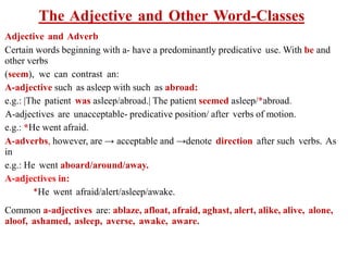 The Adjective and Other Word-Classes
Adjective and Adverb
Certain words beginning with a- have a predominantly predicative use. With be and
other verbs
(seem), we can contrast an:
A-adjective such as asleep with such as abroad:
e.g.: |The patient was asleep/abroad.| The patient seemed asleep/*abroad.
A-adjectives are unacceptable- predicative position/ after verbs of motion.
e.g.: *He went afraid.
A-adverbs, however, are → acceptable and →denote direction after such verbs. As
in
e.g.: He went aboard/around/away.
A-adjectives in:
*He went afraid/alert/asleep/awake.
Common a-adjectives are: ablaze, afloat, afraid, aghast, alert, alike, alive, alone,
aloof, ashamed, asleep, averse, awake, aware.
 