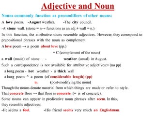 Adjective and Noun
Nouns commonly function as premodifiers of other nouns:
A love poem. -August weather. -The city council.
-A stone wall. (stone = n→ functions as an adj.+ wall = n.)
In this function, the attributive nouns resemble adjectives. However, they correspond to
prepositional phrases with the noun as complement
A love poem → a poem about love (pp.)
= C (complement of the noun)
a wall (made) of stone - weather (usual) in August.
Such a correspondence is not available for attributive adjectives:= (no pp)
a long poem - hot weather - a thick wall
a long poem ^ a poem (of considerable length) (pp)
n. (post-modifying the noun)
Though the nouns denote material from which things are made or refer to style.
That concrete floor → that floor is concrete (= is of concrete).
Some nouns can appear in predicative noun phrases after seem. In this,
they resemble adjectives:
-He seems a fool. -His friend seems very much an Englishman.
 