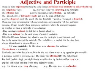 Adjective and Participle
There are many adjectives that have the same form as participles (used attributively and predicatively)
e.g.: His views were very surprising. (-ing participle)
(his surprising views)
e.g.: The man seemed very offended. (-ed participle)
(the offended man)
The -ed participle of intransitive verbs can also be used attributively:
e.g.: The departed guest (the guest who has departed). (= possible- The guest is departed).
There may be no corresponding verb, and sometimes a corresponding verb has a different
meaning. We can therefore have ambiguous sentences where the ambiguity depends
on whether we have a participle or an adjective:
-They were (very) relieved (to find her at home) -adjective.
-They were relieved (by the next group of sentries) -participle.
Often the difference between the adjective and the participle is not clear-cut, and
lies in the verbal force of the participle. The verbal force is explicit for the -ing form
when a direct object is present. Hence, in
His views were alarming his audience.
S + V-ing participle + O
The -ing form is a participle.
Similarly, the verbal force is explicit for the -ed form when a by agentive phrase with
a personal agent is present, e.g.: The man was offended (by the policeman.)
For both (-ed & - ing) participle forms, modification by the intensifier very is an
explicit indication that the forms have adjective status:
e.g.: The man was very offended.
e.g.: His views were very alarming.
 