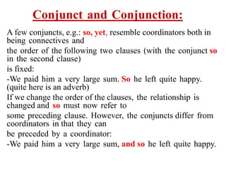 Conjunct and Conjunction:
A few conjuncts, e.g.: so, yet, resemble coordinators both in
being connectives and
the order of the following two clauses (with the conjunct so
in the second clause)
is fixed:
-We paid him a very large sum. So he left quite happy.
(quite here is an adverb)
If we change the order of the clauses, the relationship is
changed and so must now refer to
some preceding clause. However, the conjuncts differ from
coordinators in that they can
be preceded by a coordinator:
-We paid him a very large sum, and so he left quite happy.
 