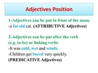 Adjectives Position
1-Adjectives can be put in front of the noun.
-a fat old cat. (ATTRIBUTIVE Adjectives)
2-Adjectives can be put after the verb
(e.g. to be) or linking verbs
-It was cold, wet and windy.
-Children get bored very quickly.
(
PREDICATIVE Adjectives
)
 