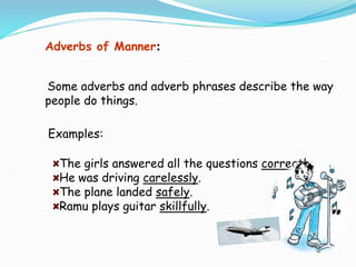 Examples:
The girls answered all the questions correctly.
He was driving carelessly.
The plane landed safely.
Ramu plays guitar skillfully.
Adverbs of Manner:
Some adverbs and adverb phrases describe the way
people do things.
 
