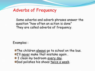 Adverbs of Frequency
Some adverbs and adverb phrases answer the
question “how often an action is done”
They are called adverbs of frequency.
Examples :
The children always go to school on the bus.
I’ll never make that mistake again .
I clean my bedroom every day.
Dad polishes his shoes twice a week.
 