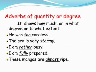 Adverbs of quantity or degree
It shows how much, or in what
degree or to what extent.
He was too careless.
The sea is very stormy.
I am rather busy.
I am fully prepared.
These mangos are almost ripe.
 