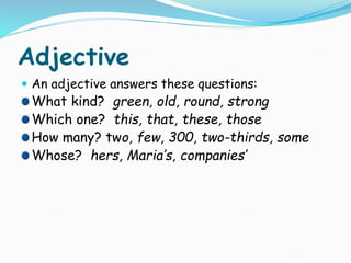 Adjective
 An adjective answers these questions:
What kind? green, old, round, strong
Which one? this, that, these, those
How many? two, few, 300, two-thirds, some
Whose? hers, Maria’s, companies’
 
