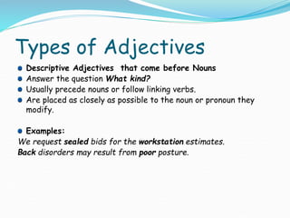 Types of Adjectives
Descriptive Adjectives that come before Nouns
Answer the question What kind?
Usually precede nouns or follow linking verbs.
Are placed as closely as possible to the noun or pronoun they
modify.
Examples:
We request sealed bids for the workstation estimates.
Back disorders may result from poor posture.
 