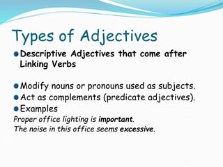 Types of Adjectives
Descriptive Adjectives that come after
Linking Verbs
Modify nouns or pronouns used as subjects.
Act as complements (predicate adjectives).
Examples
Proper office lighting is important.
The noise in this office seems excessive.
 