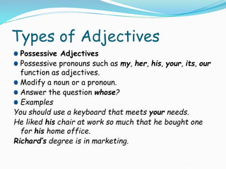 Types of Adjectives
Possessive Adjectives
Possessive pronouns such as my, her, his, your, its, our
function as adjectives.
Modify a noun or a pronoun.
Answer the question whose?
Examples
You should use a keyboard that meets your needs.
He liked his chair at work so much that he bought one
for his home office.
Richard’s degree is in marketing.
 