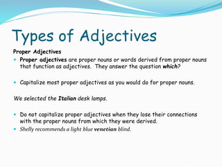 Types of Adjectives
Proper Adjectives
 Proper adjectives are proper nouns or words derived from proper nouns
that function as adjectives. They answer the question which?
 Capitalize most proper adjectives as you would do for proper nouns.
We selected the Italian desk lamps.
 Do not capitalize proper adjectives when they lose their connections
with the proper nouns from which they were derived.
 Shelly recommends a light blue venetian blind.
 