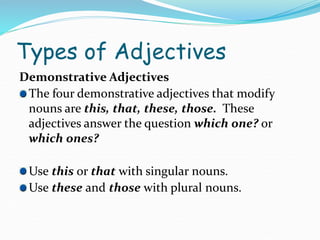 Types of Adjectives
Demonstrative Adjectives
The four demonstrative adjectives that modify
nouns are this, that, these, those. These
adjectives answer the question which one? or
which ones?
Use this or that with singular nouns.
Use these and those with plural nouns.
 