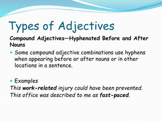 Types of Adjectives
Compound Adjectives—Hyphenated Before and After
Nouns
 Some compound adjective combinations use hyphens
when appearing before or after nouns or in other
locations in a sentence.
 Examples
This work-related injury could have been prevented.
This office was described to me as fast-paced.
 