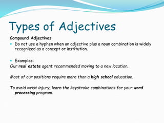Types of Adjectives
Compound Adjectives
 Do not use a hyphen when an adjective plus a noun combination is widely
recognized as a concept or institution.
 Examples:
Our real estate agent recommended moving to a new location.
Most of our positions require more than a high school education.
To avoid wrist injury, learn the keystroke combinations for your word
processing program.
 