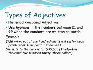 Types of Adjectives
 Numerical Compound Adjectives
 Use hyphens in the numbers between 21 and
99 when the numbers are written as words.
Example:
Eighty-two out of one hundred adults will suffer back
problems at some point in their lives.
Our note to the bank is for $35,533 (Thirty-five
thousand five hundred thirty-three dollars).
 
