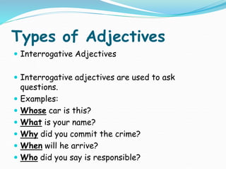 Types of Adjectives
 Interrogative Adjectives
 Interrogative adjectives are used to ask
questions.
 Examples:
 Whose car is this?
 What is your name?
 Why did you commit the crime?
 When will he arrive?
 Who did you say is responsible?
 