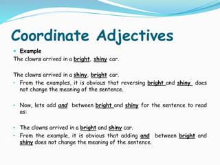 Coordinate Adjectives
 Example
The clowns arrived in a bright, shiny car.
The clowns arrived in a shiny, bright car.
• From the examples, it is obvious that reversing bright and shiny does
not change the meaning of the sentence.
• Now, lets add and between bright and shiny for the sentence to read
as:
• The clowns arrived in a bright and shiny car.
• From the example, it is obvious that adding and between bright and
shiny does not change the meaning of the sentence.
 