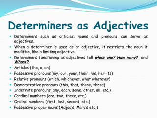 Determiners as Adjectives
 Determiners such as articles, nouns and pronouns can serve as
adjectives.
 When a determiner is used as an adjective, it restricts the noun it
modifies, like a limiting adjective.
 Determiners functioning as adjectives tell which one? How many? and
Whose?
 Articles (the, a, an)
 Possessive pronouns (my, our, your, their, his, her, its)
 Relative pronouns (which, whichever, what whatever)
 Demonstrative pronouns (this, that, these, those)
 Indefinite pronouns (any, each, some, other, all, etc.)
 Cardinal numbers (one, two, three, etc.)
 Ordinal numbers (first, last, second, etc.)
 Possessive proper nouns (Adjoa’s, Mary’s etc.)
 