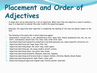 Placement and Order of
Adjectives
• A single noun can be described by a list of adjectives. When more than one adjective is used to modify a
noun, it is important to consider the order in which the adjectives appear.
•
• Generally, the adjectives most important in completing the meaning of the noun are placed closest to the
noun.
• The following is the usual order in which adjectives appear:
1. Determiners: articles (the, a, an), demonstrative (this, those that, these), possessives (his, her, my, our,
Kofi’s , everybody’s), amount (one, five, many, few), order (first, last).
2. Coordinate adjectives (subjective evaluations or personal opinions), nice, nasty, beautiful, attractive, etc.
3. Adjectives describing size: huge, large, little, tiny.
4. Adjectives describing shape: tall, short, long, round, square
5. Adjectives describing age: old, young, modern, ancient, archaic.
6. Adjectives describing colour: red, green, blue, brown.
7. Adjectives describing nationality: Ghanaian, American, Togolese
8. Adjectives describing architectural style or religion: Catholic, Christian, Muslim, Greek, Roman
9. Adjectives describing material: table, Plastic, silver, gold
10. Nouns functioning as adjectives: English class, History teacher, base ball)
 