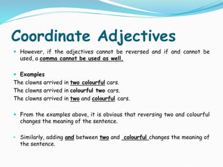 Coordinate Adjectives
 However, if the adjectives cannot be reversed and if and cannot be
used, a comma cannot be used as well.
 Examples
The clowns arrived in two colourful cars.
The clowns arrived in colourful two cars.
The clowns arrived in two and colourful cars.
 From the examples above, it is obvious that reversing two and colourful
changes the meaning of the sentence.
• Similarly, adding and between two and colourful changes the meaning of
the sentence.
 