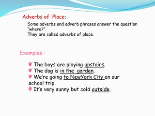 Examples :
The boys are playing upstairs.
The dog is in the garden.
We’re going to NewYork City on our
school trip.
It’s very sunny but cold outside.
Adverbs of Place:
Some adverbs and adverb phrases answer the question
“where?”.
They are called adverbs of place.
 