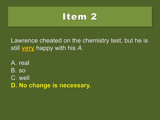 Item 2
Lawrence cheated on the chemistry test, but he is
still very happy with his A.
A. real
B. so
C. well
D. No change is necessary.
Lawrence cheated on the chemistry test, but he is
still very happy with his A.
A. real
B. so
C. well
D. No change is necessary.
Lawrence cheated on the chemistry test, but he is
still very happy with his A.
A. real
B. so
C. well
D. No change is necessary.
 