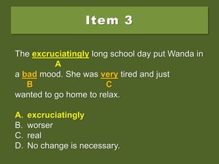 Item 3
The excruciating long school day put Wanda in
a bad mood. She was very tired and just
wanted to go home to relax.
A. excruciatingly
B. worser
C. real
D. No change is necessary.
The excruciating long school day put Wanda in
A
a bad mood. She was very tired and just
B C
wanted to go home to relax.
A. excruciatingly
B. worser
C. real
D. No change is necessary.
The excruciatingly long school day put Wanda in
A
a bad mood. She was very tired and just
B C
wanted to go home to relax.
A. excruciatingly
B. worser
C. real
D. No change is necessary.
 