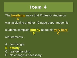 Item 4
The horrifying news that Professor Anderson
was assigning another 10-page paper made his
students complain bitter about his very hard
requirements.
A. horrifyingly
B. bitterly
C. real demanding
D. No change is necessary.
The horrifying news that Professor Anderson
A
was assigning another 10-page paper made his
students complain bitter about his very hard
B C
requirements.
A. horrifyingly
B. bitterly
C. real demanding
D. No change is necessary.
The horrifying news that Professor Anderson
A
was assigning another 10-page paper made his
students complain bitterly about his very hard
B C
requirements.
A. horrifyingly
B. bitterly
C. real demanding
D. No change is necessary.
 