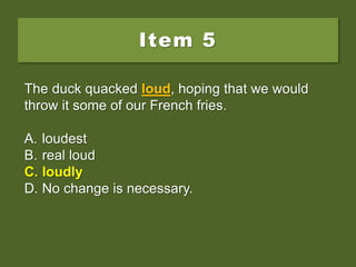 Item 5
The duck quacked loud, hoping that we would
throw it some of our French fries.
A. loudest
B. real loud
C. loudly
D. No change is necessary.
The duck quacked loud, hoping that we would
throw it some of our French fries.
A. loudest
B. real loud
C. loudly
D. No change is necessary.
The duck quacked loud, hoping that we would
throw it some of our French fries.
A. loudest
B. real loud
C. loudly
D. No change is necessary.
 