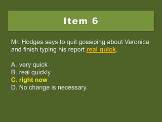 Item 6
Mr. Hodges says to quit gossiping about Veronica
and finish typing his report real quick.
A. very quick
B. real quickly
C. right now
D. No change is necessary.
Mr. Hodges says to quit gossiping about Veronica
and finish typing his report real quick.
A. very quick
B. real quickly
C. right now
D. No change is necessary.
Mr. Hodges says to quit gossiping about Veronica
and finish typing his report real quick.
A. very quick
B. real quickly
C. right now
D. No change is necessary.
 