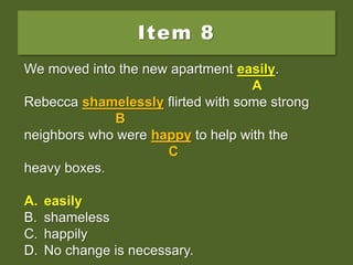 Item 8
We moved into the new apartment real easy.
Rebecca shamelessly flirted with some strong
neighbors who were happy to help with the
heavy boxes.
A. easily
B. shameless
C. happily
D. No change is necessary.
We moved into the new apartment real easy.
A
Rebecca shamelessly flirted with some strong
B
neighbors who were happy to help with the
C
heavy boxes.
A. easily
B. shameless
C. happily
D. No change is necessary.
We moved into the new apartment easily.
A
Rebecca shamelessly flirted with some strong
B
neighbors who were happy to help with the
C
heavy boxes.
A. easily
B. shameless
C. happily
D. No change is necessary.
 