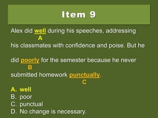 Item 9
Alex did good during his speeches, addressing
his classmates with confidence and poise. But he
did poorly for the semester because he never
submitted homework punctually.
A. well
B. poor
C. punctual
D. No change is necessary.
Alex did good during his speeches, addressing
A
his classmates with confidence and poise. But he
did poorly for the semester because he never
B
submitted homework punctually.
C
A. well
B. poor
C. punctual
D. No change is necessary.
Alex did well during his speeches, addressing
A
his classmates with confidence and poise. But he
did poorly for the semester because he never
B
submitted homework punctually.
C
A. well
B. poor
C. punctual
D. No change is necessary.
 