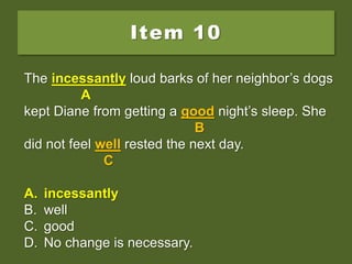 Item 10
The incessant loud barks of her neighbor’s dogs
kept Diane from getting a good night’s sleep. She
did not feel well rested the next day.
A. incessantly
B. well
C. good
D. No change is necessary.
The incessant loud barks of her neighbor’s dogs
A
kept Diane from getting a good night’s sleep. She
B
did not feel well rested the next day.
C
A. incessantly
B. well
C. good
D. No change is necessary.
The incessantly loud barks of her neighbor’s dogs
A
kept Diane from getting a good night’s sleep. She
B
did not feel well rested the next day.
C
A. incessantly
B. well
C. good
D. No change is necessary.
 