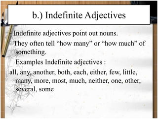 b.) Indefinite Adjectives 
- Indefinite adjectives point out nouns. 
- They often tell “how many” or “how much” of 
something. 
Examples Indefinite adjectives : 
all, any, another, both, each, either, few, little, 
many, more, most, much, neither, one, other, 
several, some 
 