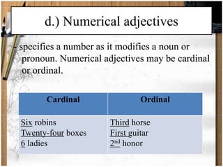 d.) Numerical adjectives 
- specifies a number as it modifies a noun or 
pronoun. Numerical adjectives may be cardinal 
or ordinal. 
Cardinal Ordinal 
Six robins 
Twenty-four boxes 
6 ladies 
Third horse 
First guitar 
2nd honor 
 