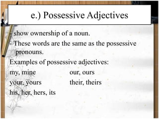 e.) Possessive Adjectives 
- show ownership of a noun. 
- These words are the same as the possessive 
pronouns. 
Examples of possessive adjectives: 
my, mine our, ours 
your, yours their, theirs 
his, her, hers, its 
 