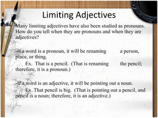 Limiting Adjectives 
• Many limiting adjectives have also been studied as pronouns. 
How do you tell when they are pronouns and when they are 
adjectives? 
-If a word is a pronoun, it will be renaming a person, 
place, or thing. 
Ex. That is a pencil. (That is renaming the pencil; 
therefore, it is a pronoun.) 
-If a word is an adjective, it will be pointing out a noun. 
Ex. That pencil is big. (That is pointing out a pencil, and 
pencil is a noun; therefore, it is an adjective.) 
 