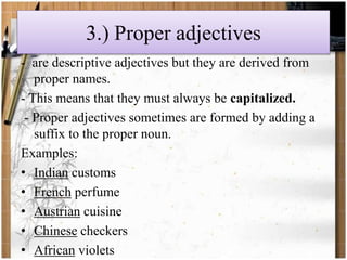3.) Proper adjectives 
- are descriptive adjectives but they are derived from 
proper names. 
- This means that they must always be capitalized. 
- Proper adjectives sometimes are formed by adding a 
suffix to the proper noun. 
Examples: 
• Indian customs 
• French perfume 
• Austrian cuisine 
• Chinese checkers 
• African violets 
 