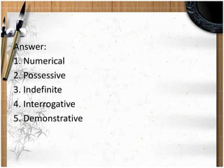 Answer: 
1. Numerical 
2. Possessive 
3. Indefinite 
4. Interrogative 
5. Demonstrative 
 