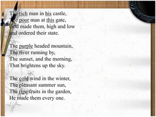 The rich man in his castle, 
The poor man at this gate, 
God made them, high and low 
and ordered their state. 
The purple headed mountain, 
The river running by, 
The sunset, and the morning, 
That brightens up the sky. 
The cold wind in the winter, 
The pleasant summer sun, 
The ripe fruits in the garden, 
He made them every one. 
 