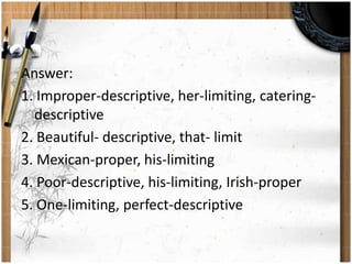 Answer: 
1. Improper-descriptive, her-limiting, catering-descriptive 
2. Beautiful- descriptive, that- limit 
3. Mexican-proper, his-limiting 
4. Poor-descriptive, his-limiting, Irish-proper 
5. One-limiting, perfect-descriptive 
 