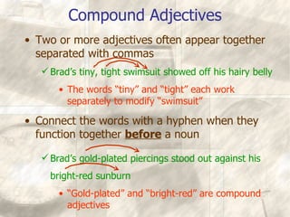 Compound Adjectives Two or more adjectives often appear together separated with commas Brad’s tiny, tight swimsuit showed off his hairy belly The words “tiny” and “tight” each work separately to modify “swimsuit” Connect the words with a hyphen when they function together  before  a noun Brad’s gold-plated piercings stood out against his bright-red sunburn “ Gold-plated” and “bright-red” are compound adjectives 