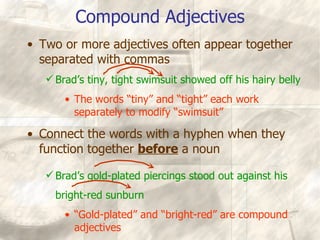 Compound Adjectives Two or more adjectives often appear together separated with commas Brad’s tiny, tight swimsuit showed off his hairy belly The words “tiny” and “tight” each work separately to modify “swimsuit” Connect the words with a hyphen when they function together  before  a noun Brad’s gold-plated piercings stood out against his bright-red sunburn “ Gold-plated” and “bright-red” are compound adjectives 