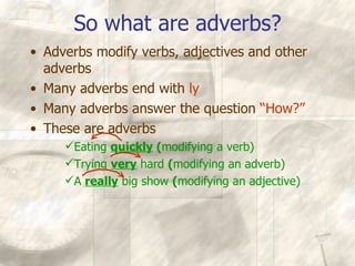 So what are adverbs? Adverbs modify verbs, adjectives and other adverbs Many adverbs end with  ly Many adverbs answer the question  “How?” These are adverbs Eating  quickly  ( modifying a verb) Trying  very  hard  ( modifying an adverb) A  really  big show  ( modifying an adjective) 